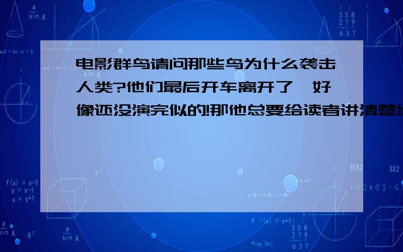 电影群鸟请问那些鸟为什么袭击人类?他们最后开车离开了,好像还没演完似的!那他总要给读者讲清楚缘由吧,至少也要暗示啊,那些鸟莫名其妙的攻击人不知道导演要表达什么