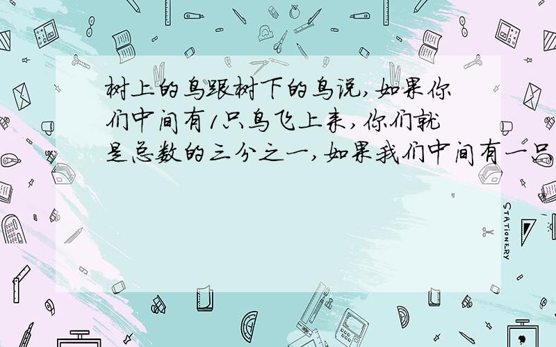 树上的鸟跟树下的鸟说,如果你们中间有1只鸟飞上来,你们就是总数的三分之一,如果我们中间有一只鸟飞下去,那么你们跟我们正好相等,算出树上,树下有多少只鸟?