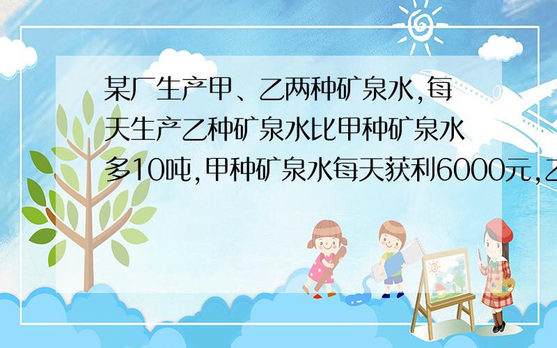 某厂生产甲、乙两种矿泉水,每天生产乙种矿泉水比甲种矿泉水多10吨,甲种矿泉水每天获利6000元,乙种矿泉水每天获利4000元,其中甲种矿泉水每吨可获利润是乙种矿泉水每吨可获利润的二倍.（1