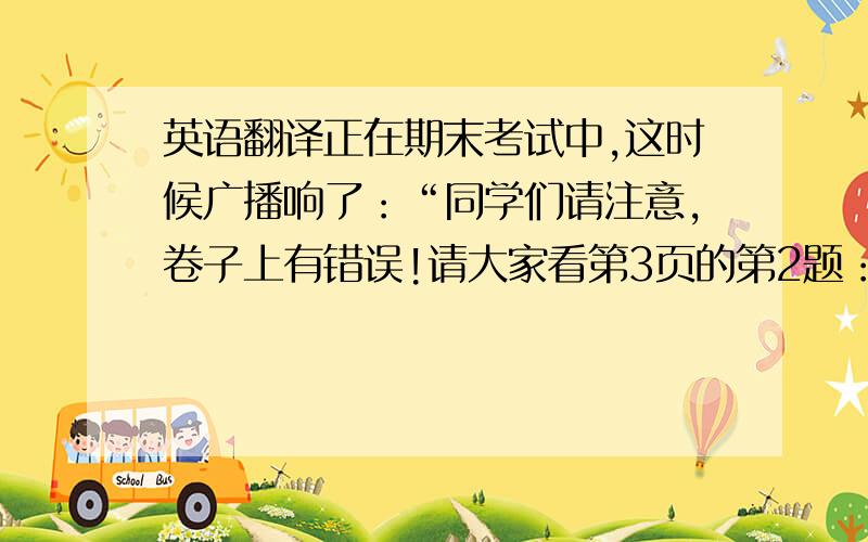 英语翻译正在期末考试中,这时候广播响了：“同学们请注意,卷子上有错误!请大家看第3页的第2题：‘郝雷正以5公里每小时的速度走路,走10公里用了几个小时?’请大家把郝雷改成韩梅.”