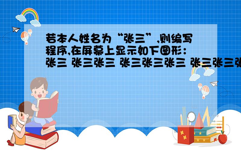 若本人姓名为“张三”,则编写程序,在屏幕上显示如下图形：张三 张三张三 张三张三张三 张三张三张三张三若本人姓名为“张三”,则编写程序,在屏幕上显示如下图形：张三张三张三张三张