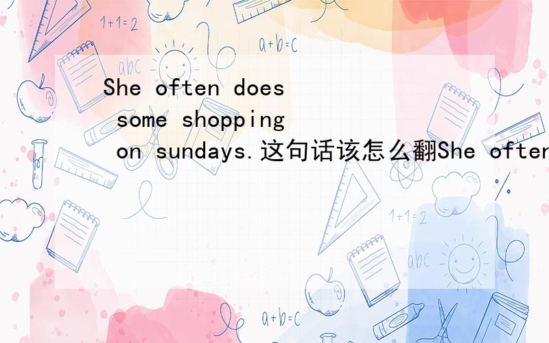 She often does some shopping on sundays.这句话该怎么翻She often does some shopping on sundays.这句话该怎么翻译?还有后面sunday为什么要加s?