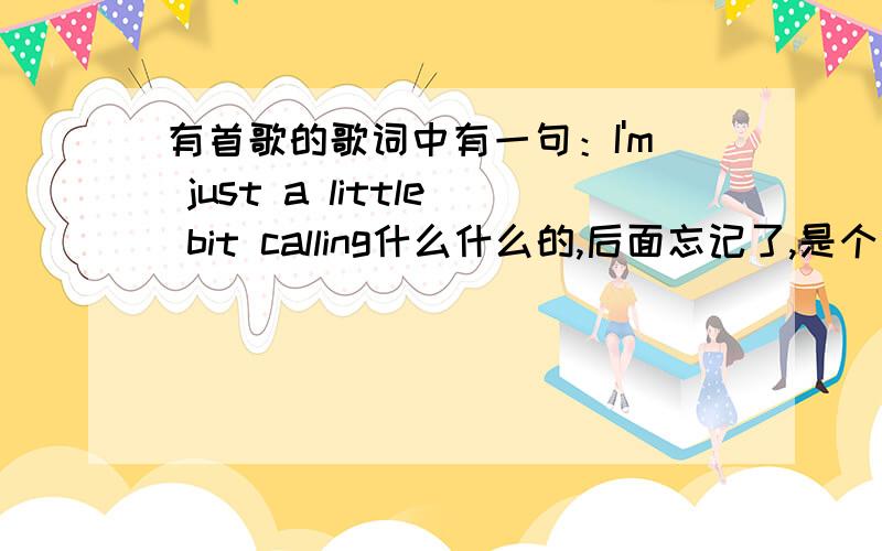 有首歌的歌词中有一句：I'm just a little bit calling什么什么的,后面忘记了,是个国外的女的唱的,声音有首歌的歌词中有一句：I'm just a little girl calling什么什么的,后面忘记了,是个国外的女的唱的