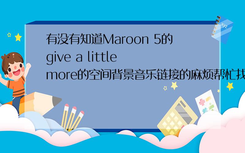 有没有知道Maroon 5的give a little more的空间背景音乐链接的麻烦帮忙找一下、放空间可以用的.