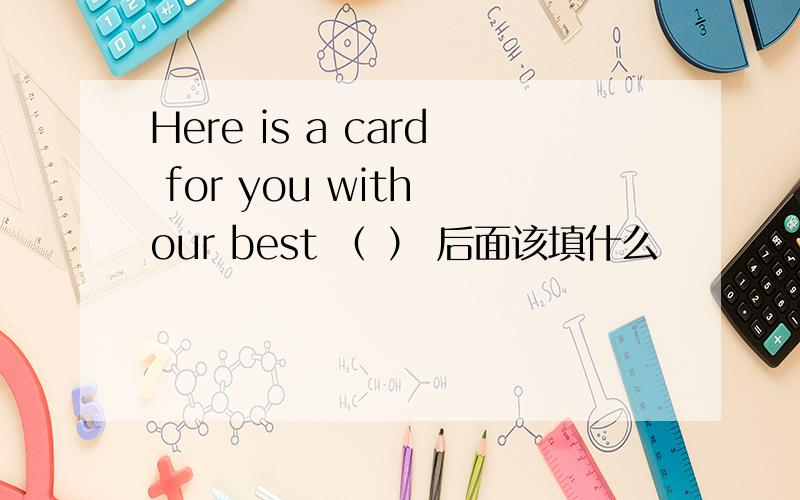 Here is a card for you with our best （ ） 后面该填什么