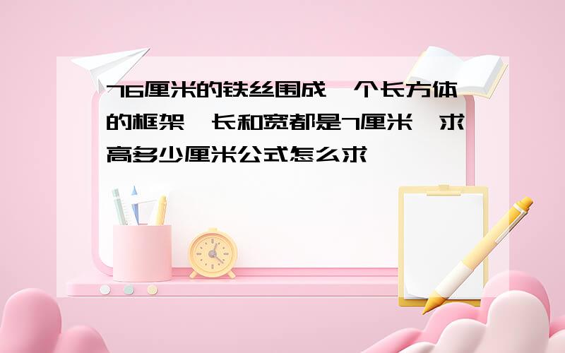 76厘米的铁丝围成一个长方体的框架,长和宽都是7厘米,求高多少厘米公式怎么求