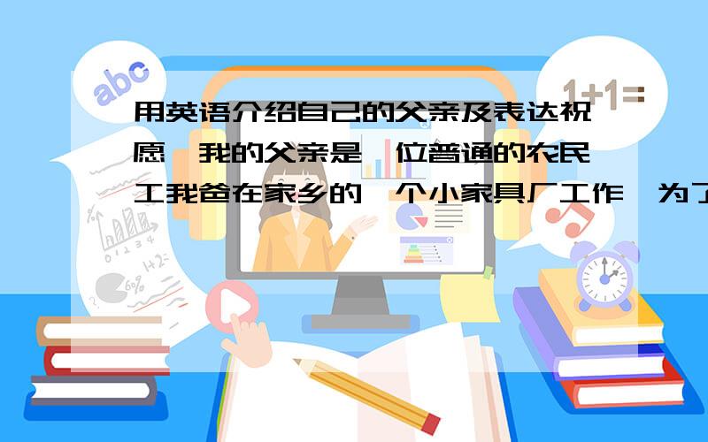 用英语介绍自己的父亲及表达祝愿,我的父亲是一位普通的农民工我爸在家乡的一个小家具厂工作,为了家每天起早贪黑,省吃俭用,但我有时候却很花钱,我感觉对不起他,希望他工作顺利,身体健