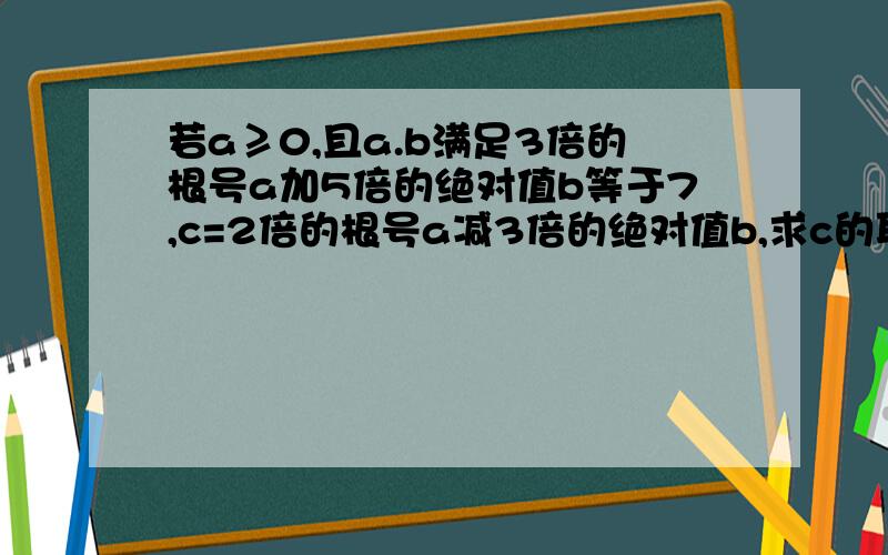 若a≥0,且a.b满足3倍的根号a加5倍的绝对值b等于7,c=2倍的根号a减3倍的绝对值b,求c的取值范围