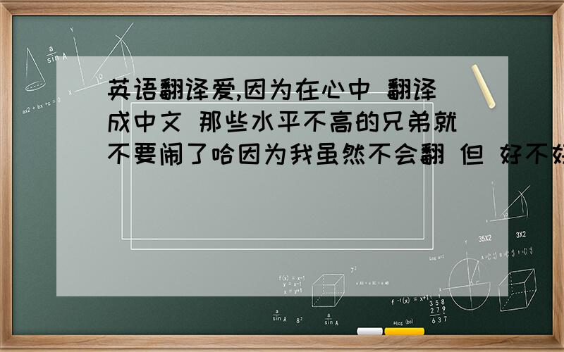 英语翻译爱,因为在心中 翻译成中文 那些水平不高的兄弟就不要闹了哈因为我虽然不会翻 但 好不好 还是知道的你们是什么文凭哦？