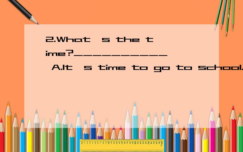 2.What's the time?__________ A.It's time to go to school.B.It's ten fifteen o'clock.2.What's the time?__________C.It's at ten o'clock.D.Sorry,I don't have a watch.3.Would you like _______ shopping with us?__________.A.to go,I'd love to B.to go,I'd li