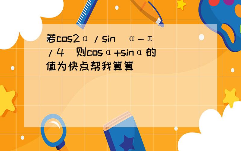 若cos2α/sin(α-π/4)则cosα+sinα的值为快点帮我算算