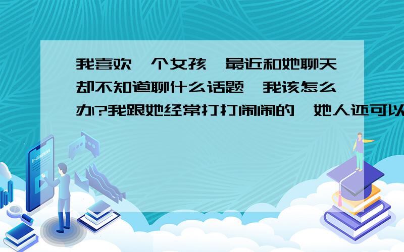 我喜欢一个女孩,最近和她聊天却不知道聊什么话题,我该怎么办?我跟她经常打打闹闹的,她人还可以,我请过她吃饭我喜欢她,可是她对我的态度一会很好一会很凶,我该怎么办,我想跟她表白但