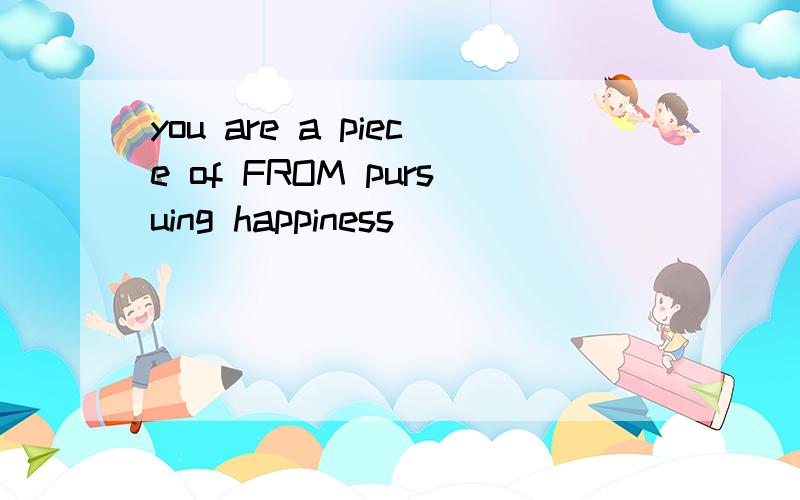 you are a piece of FROM pursuing happiness