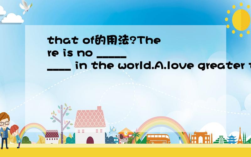 that of的用法?There is no _________ in the world.A.love greater than a motherB.love greater than that of a motherC.love greater as a motherD.as great love a as that of a mother这题答案是B 我选了A请亲具体说说'that of'的用法