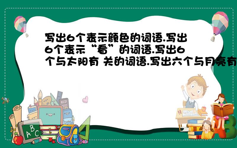 写出6个表示颜色的词语.写出6个表示“看”的词语.写出6个与太阳有 关的词语.写出六个与月亮有关的词语.