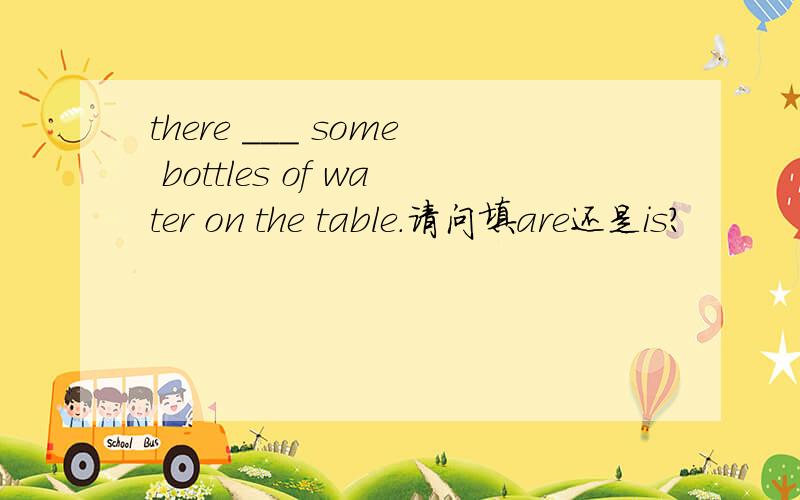 there ___ some bottles of water on the table.请问填are还是is?