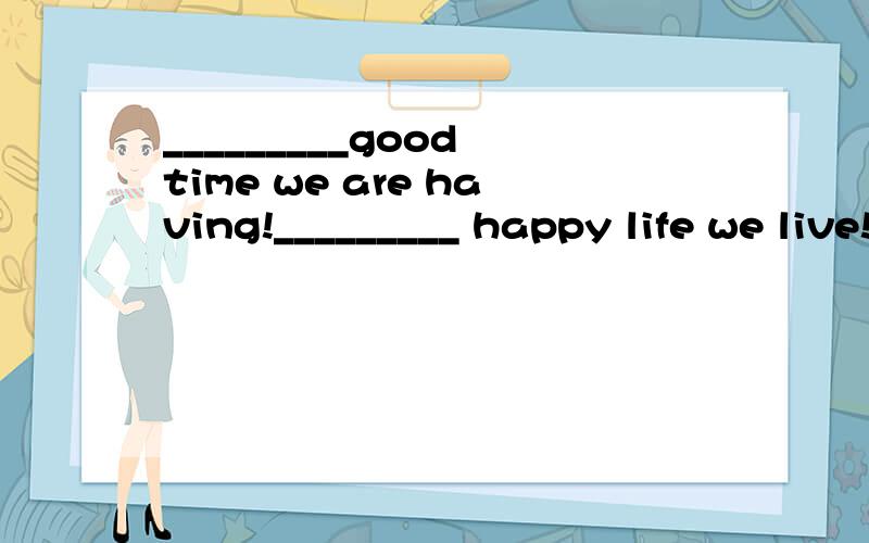 _________good time we are having!_________ happy life we live!填What 还是 what a