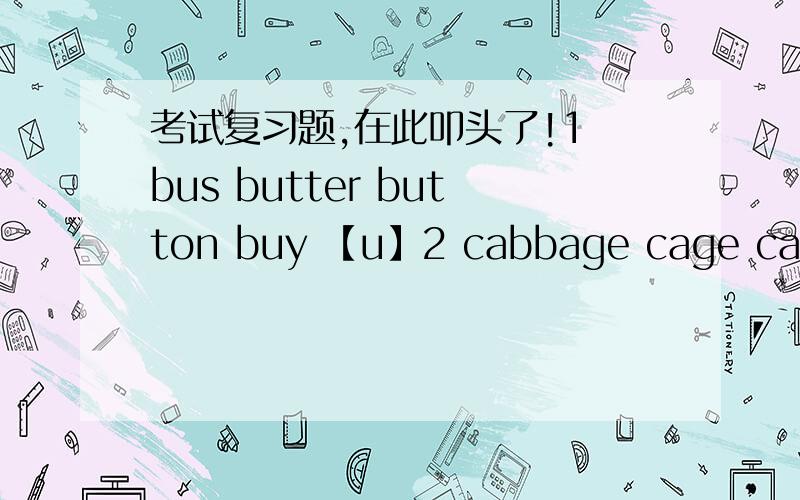 考试复习题,在此叩头了!1 bus butter button buy 【u】2 cabbage cage captain candle【a】3 feather depth theatre everything 【th】4 climb job disturb club 【b】5 health harvest happen honest 【h】