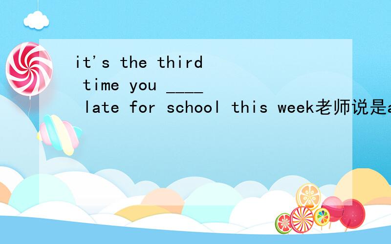 it's the third time you ____ late for school this week老师说是are ,我觉得have been 貌似也可以吧