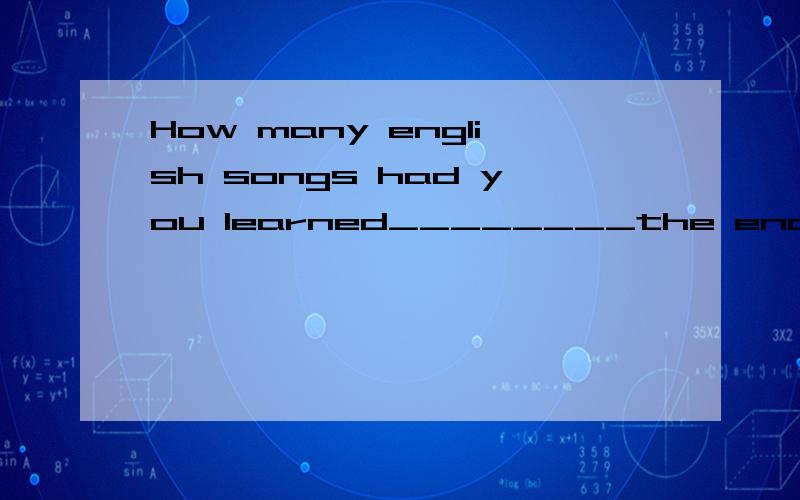 How many english songs had you learned________the end of last term?How many english songs had you learned________the end of last term?A at B by C till为什么不可以选AC?