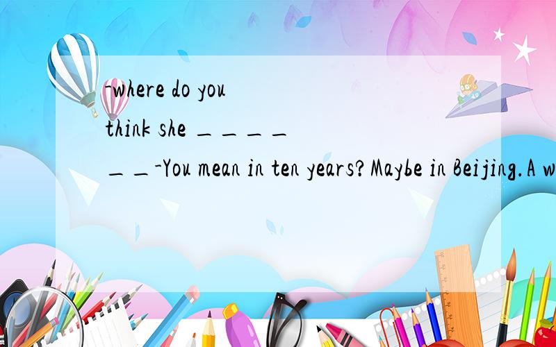 -where do you think she ______-You mean in ten years?Maybe in Beijing.A was living B will live C has lived D woulid live