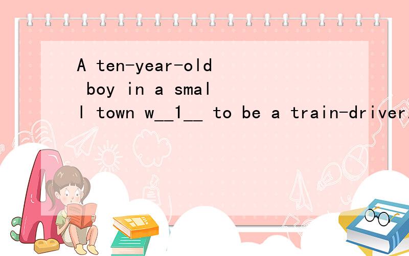 A ten-year-old boy in a small town w__1__ to be a train-driver.But he was born w___2___ arms.He was taught by his parents to use his feet as “hands”.He could’t go to school so he s__3___ the days watching trains coming and going because he live