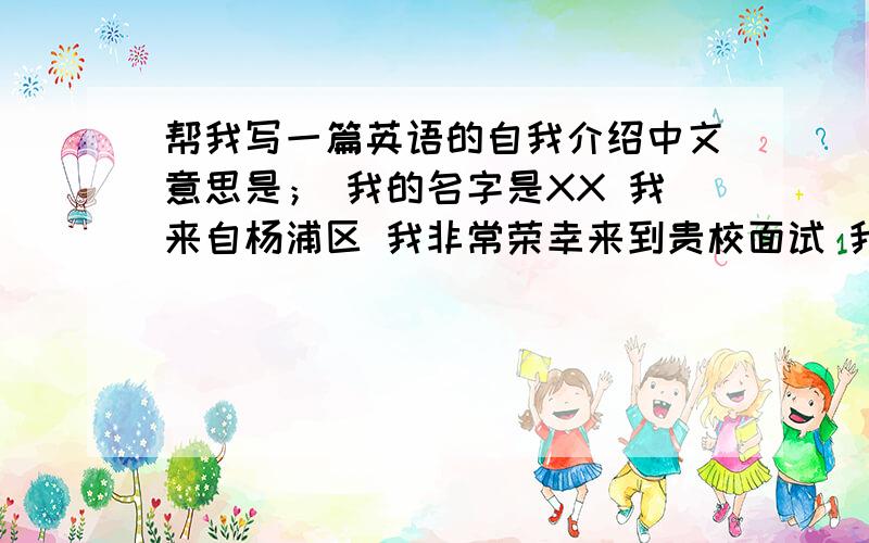 帮我写一篇英语的自我介绍中文意思是； 我的名字是XX 我来自杨浦区 我非常荣幸来到贵校面试 我性格开朗平时做事有责任心 能与朋友很好的相处 如果能进入这所学校我以后会表现的很出