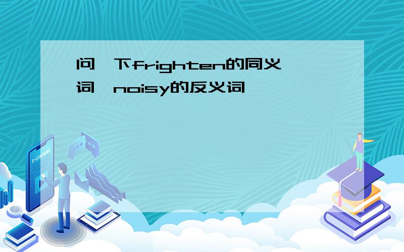 问一下frighten的同义词,noisy的反义词