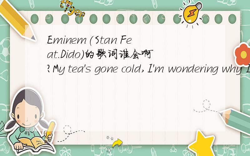 Eminem(Stan Feat.Dido)的歌词谁会啊?My tea's gone cold,I'm wondering why I got out of bed at allthe morning rain clouds up my window and I can't see at allAnd even if I could it'd all be grey,but your picture on my wallit reminds me that it's no