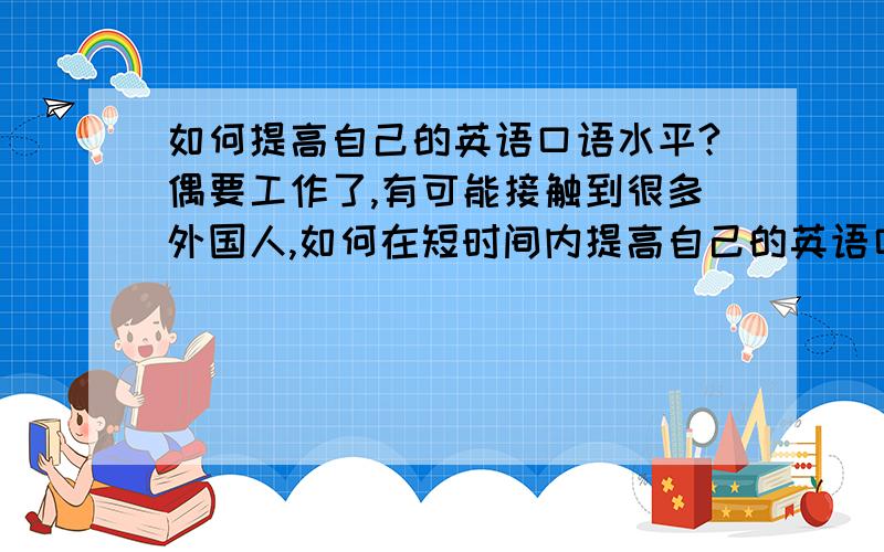 如何提高自己的英语口语水平?偶要工作了,有可能接触到很多外国人,如何在短时间内提高自己的英语口语水平呢