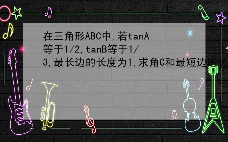 在三角形ABC中,若tanA等于1/2,tanB等于1/3,最长边的长度为1,求角C和最短边的长度