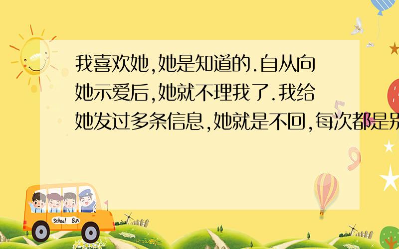 我喜欢她,她是知道的.自从向她示爱后,她就不理我了.我给她发过多条信息,她就是不回,每次都是别人转告我的.为什么要逃避,不喜欢,就说出来咯!