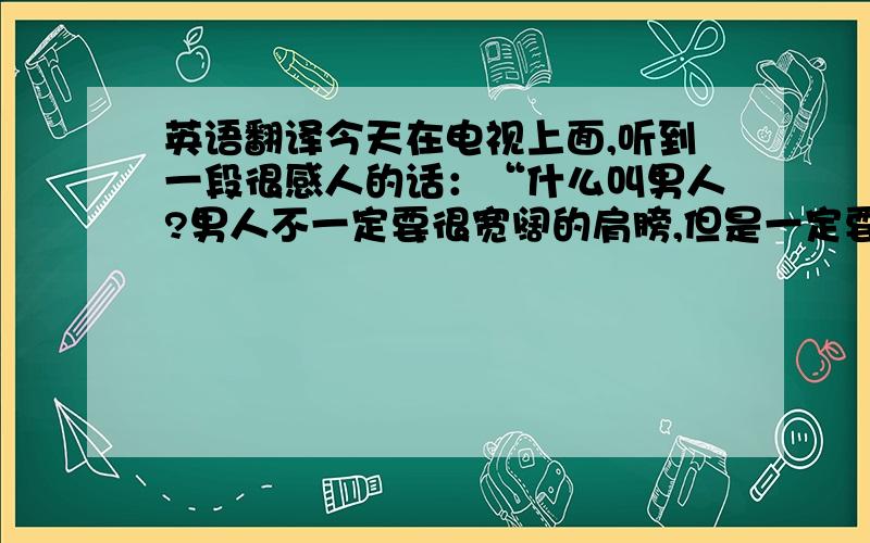 英语翻译今天在电视上面,听到一段很感人的话：“什么叫男人?男人不一定要很宽阔的肩膀,但是一定要有一颗宽广的心.男人不一定要有俊朗的外表,但是一定要有责任的思想.男人是在阵地上