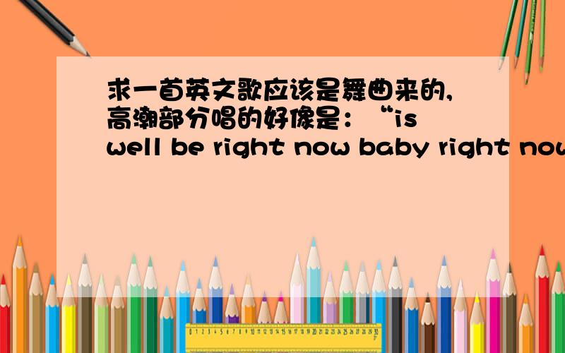 求一首英文歌应该是舞曲来的,高潮部分唱的好像是：“is well be right now baby right now