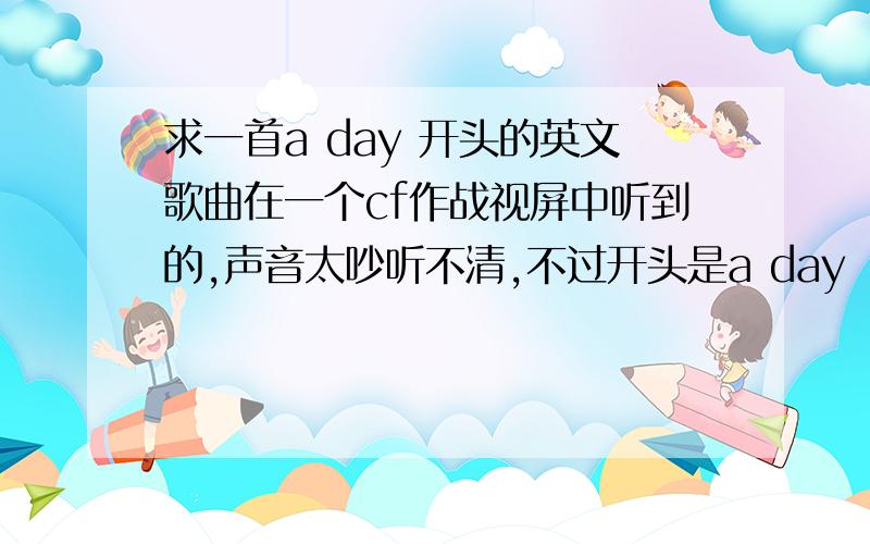 求一首a day 开头的英文歌曲在一个cf作战视屏中听到的,声音太吵听不清,不过开头是a day