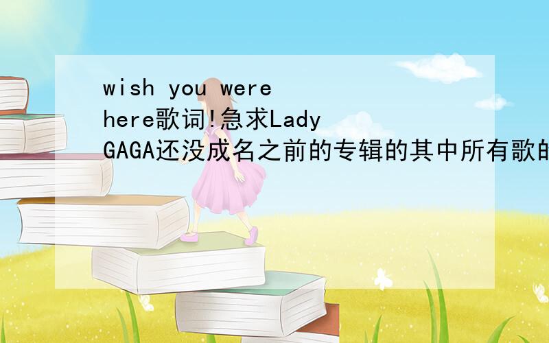 wish you were here歌词!急求Lady GAGA还没成名之前的专辑的其中所有歌的歌词!包括words.//red and blue .//wish you were here .//no floods.//something carzy这几首歌的歌词!找了好久都找不到````P.S:注意是lady gaga 的