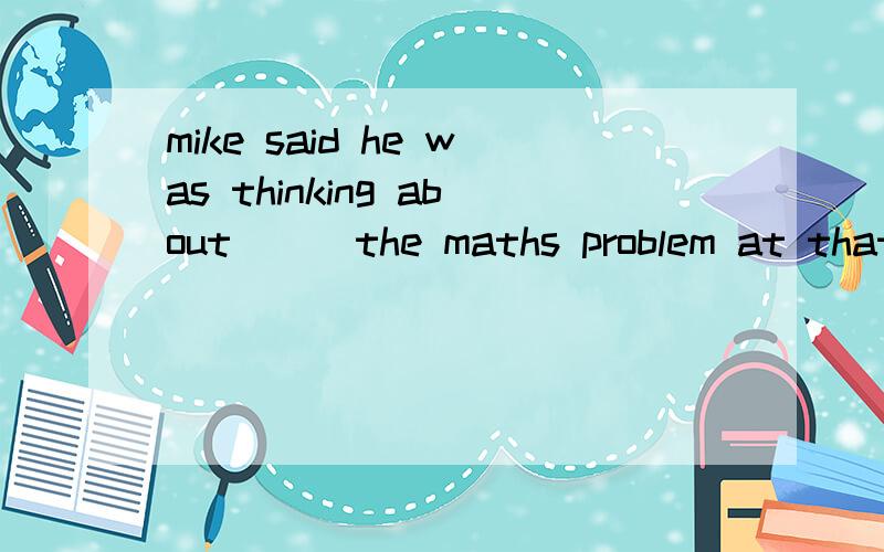 mike said he was thinking about （ ）the maths problem at that time .a.which to do b.what to do c.how to do d.why to do选哪个?为什么?