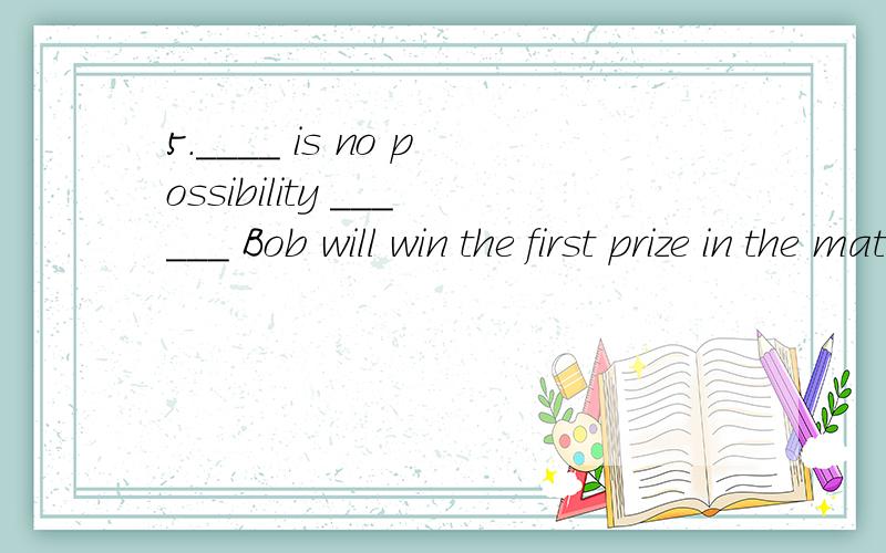 5.____ is no possibility ______ Bob will win the first prize in the match.A.There,that B.It,that C.There,whether D.It,whether