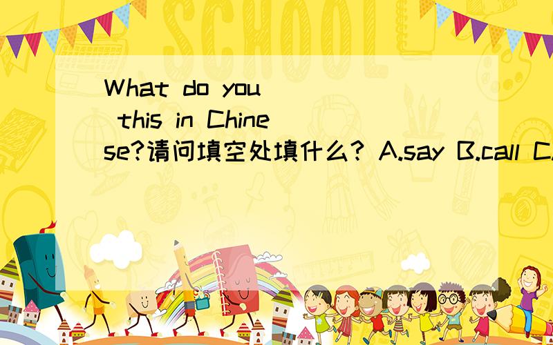 What do you __ this in Chinese?请问填空处填什么? A.say B.call C.tell D.speak还记得貌似有一种用 How 的句子.如果用 How ,那么请问同题填空处填什么.有何区别?请各路大侠帮我解答,回答好的加分~~~原题还