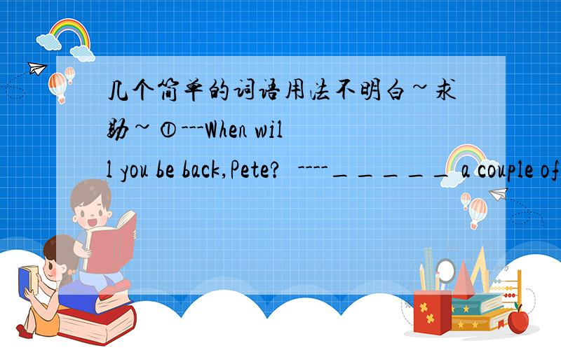 几个简单的词语用法不明白~求助~①---When will you be back,Pete?  ----_____ a couple of days这个空为什么只能填in不能填for呢?②____so many people ill, i've decided to cancel the meeting.这个空为什么只能填With不能