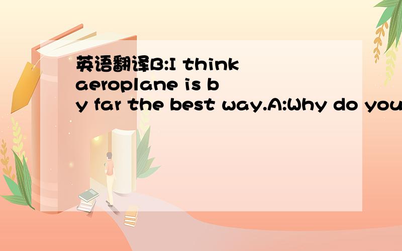 英语翻译B:I think aeroplane is by far the best way.A:Why do you think so?B:Because it is the fastest and the safest.A:Of course it is when you are talking about a long distance.B:That's true.For shorter distance I think I will have to say,car.A:A