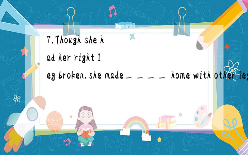 7.Though she had her right leg broken,she made____ home with other leg.