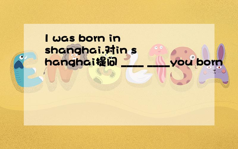 l was born in shanghai.对in shanghai提问 ____ ____you born﻿