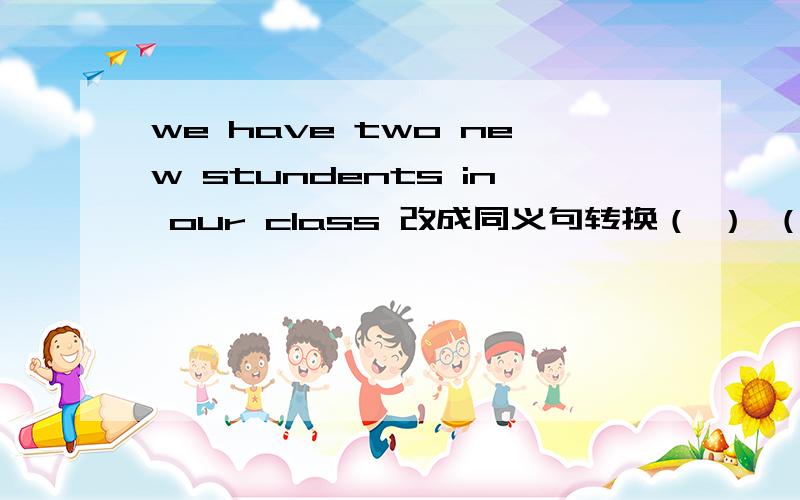 we have two new stundents in our class 改成同义句转换（ ） （ ）two new students in our class如题额