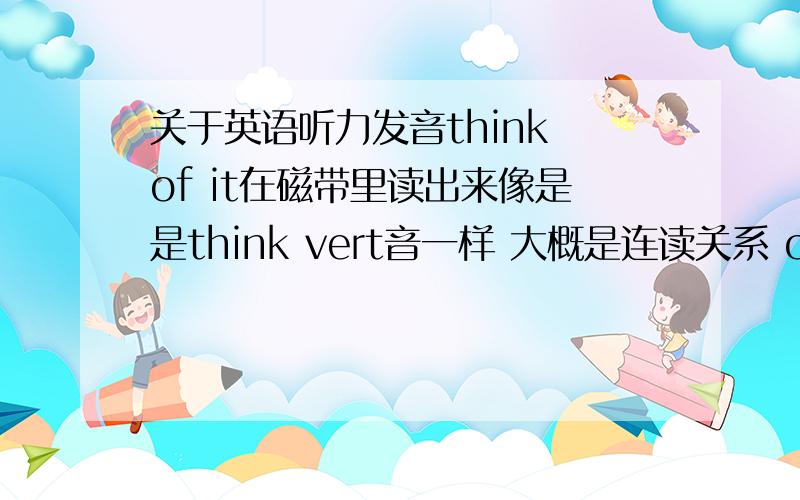 关于英语听力发音think of it在磁带里读出来像是是think vert音一样 大概是连读关系 of音标OV it的音标it 那么连读就是think 不变 其他就是取of音标的V 和 IT的T就行 关于连读音我是这样理解的 如