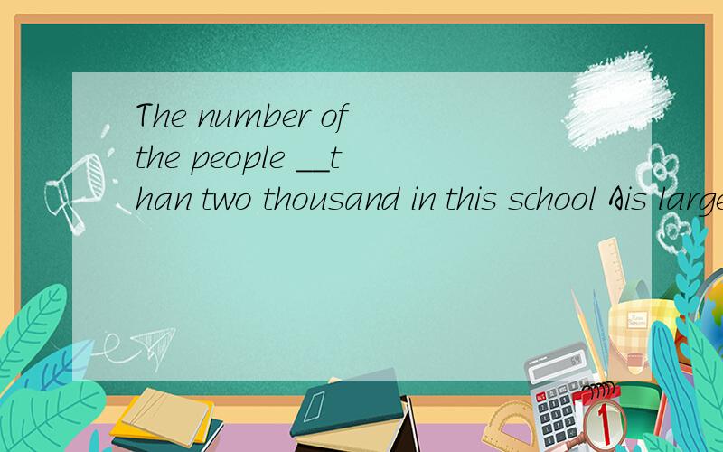 The number of the people __than two thousand in this school Ais larger Bis more