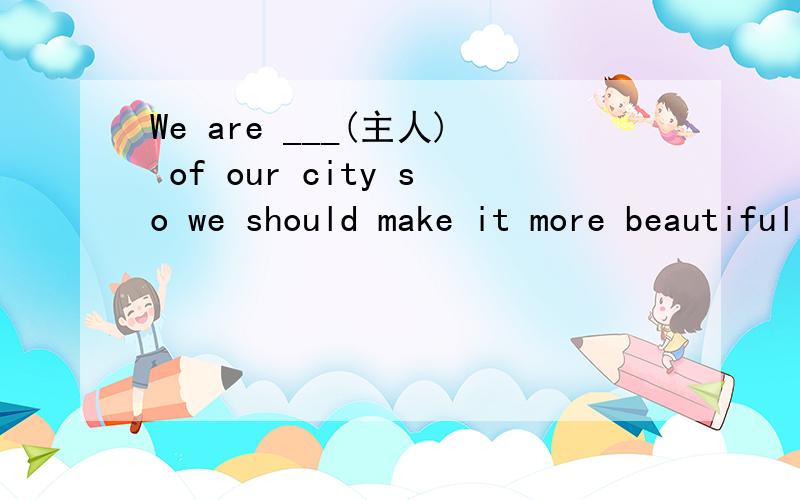 We are ___(主人) of our city so we should make it more beautiful中的主人应该