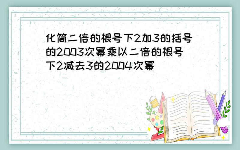 化简二倍的根号下2加3的括号的2003次幂乘以二倍的根号下2减去3的2004次幂