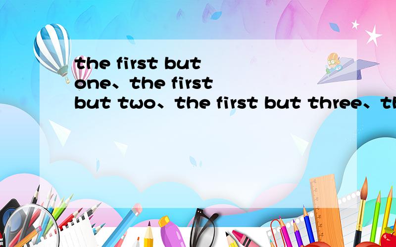 the first but one、the first but two、the first but three、the first but four、……什么意思 请详细说明并附有例句,