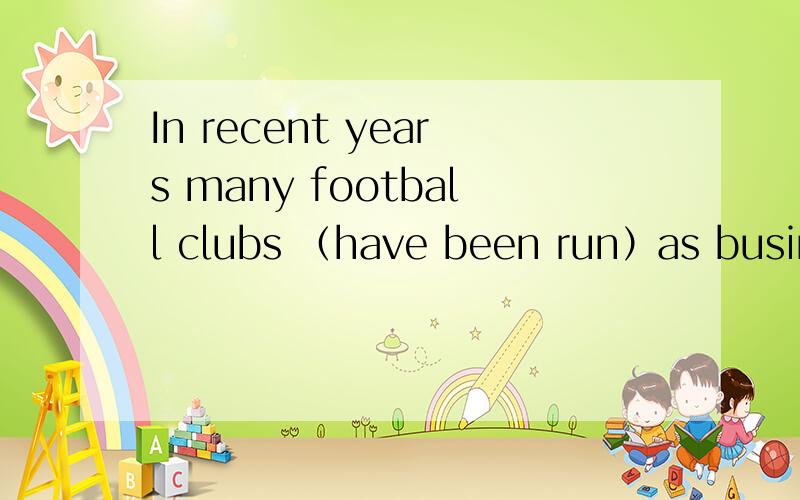 In recent years many football clubs （have been run）as business to make a profit.,为什么用这个时态?